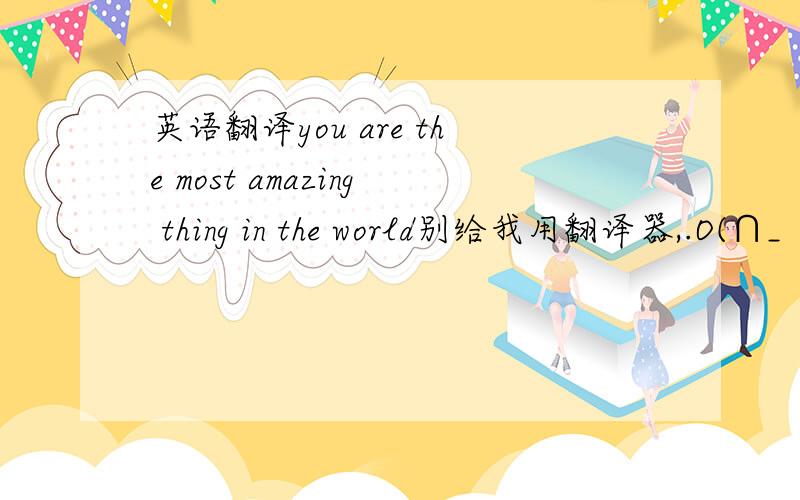 英语翻译you are the most amazing thing in the world别给我用翻译器,.O(∩_