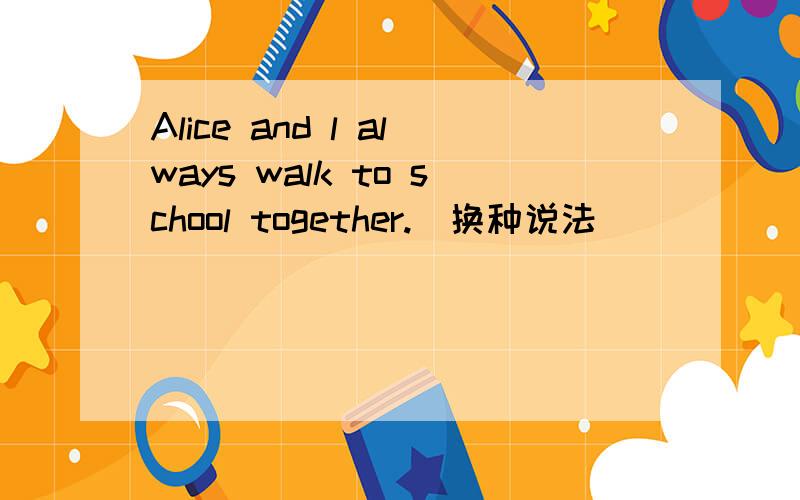 Alice and l always walk to school together.(换种说法）