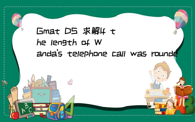 Gmat DS 求解If the length of Wanda's telephone call was rounde