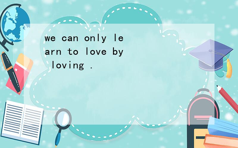 we can only learn to love by loving .
