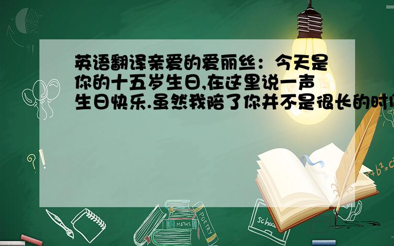 英语翻译亲爱的爱丽丝：今天是你的十五岁生日,在这里说一声生日快乐.虽然我陪了你并不是很长的时间,但是,这份友情,我会永远