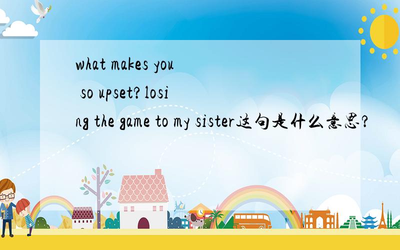 what makes you so upset?losing the game to my sister这句是什么意思?