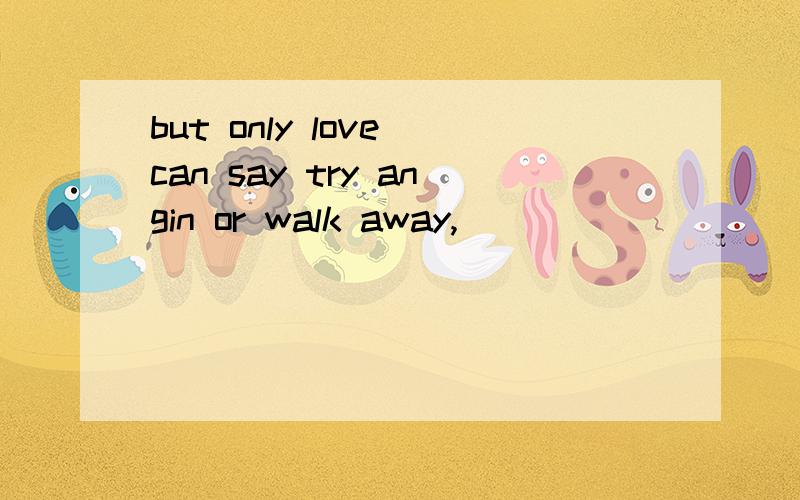 but only love can say try angin or walk away,