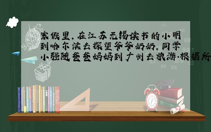 寒假里，在江苏无锡读书的小明到哈尔滨去探望爷爷奶奶，同学小强随爸爸妈妈到广州去旅游．根据所学知识，回答下列问题．