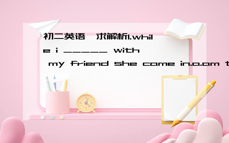 初二英语,求解析1.while i _____ with my friend she came in.a.am talk