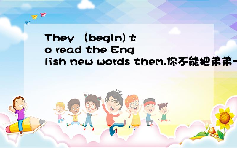 They （begin) to read the English new words them.你不能把弟弟一个人留下.