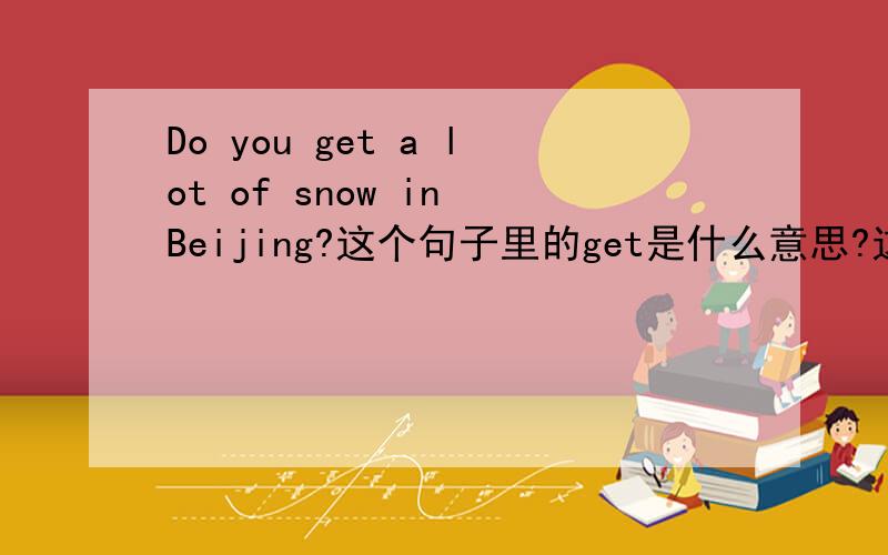 Do you get a lot of snow in Beijing?这个句子里的get是什么意思?这个句子怎么翻译?
