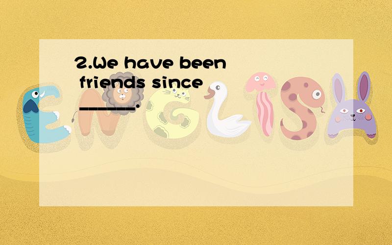 2.We have been friends since ______.