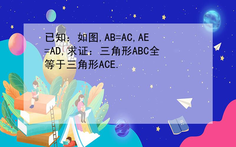 已知：如图,AB=AC,AE=AD,求证：三角形ABC全等于三角形ACE.