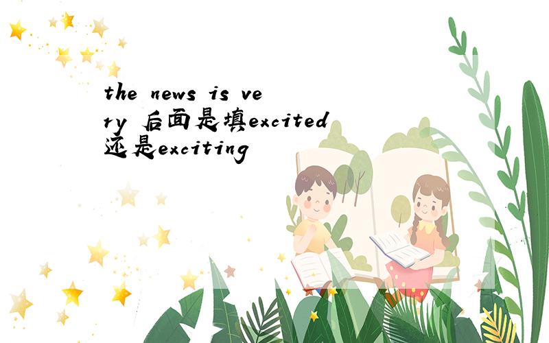 the news is very 后面是填excited还是exciting