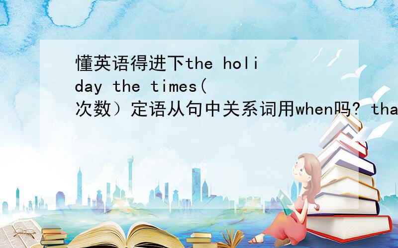 懂英语得进下the holiday the times(次数）定语从句中关系词用when吗? that可以做从句的宾语或