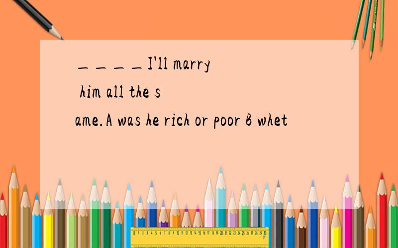 ____I'll marry him all the same.A was he rich or poor B whet