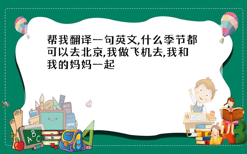 帮我翻译一句英文,什么季节都可以去北京,我做飞机去,我和我的妈妈一起