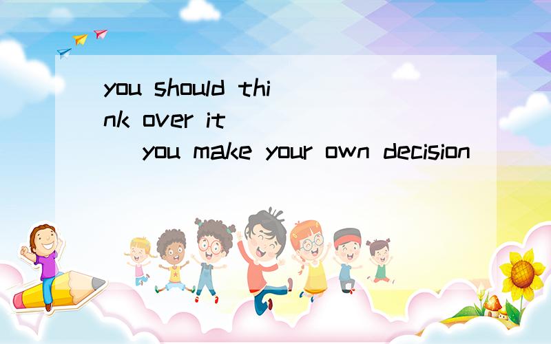 you should think over it ____ you make your own decision