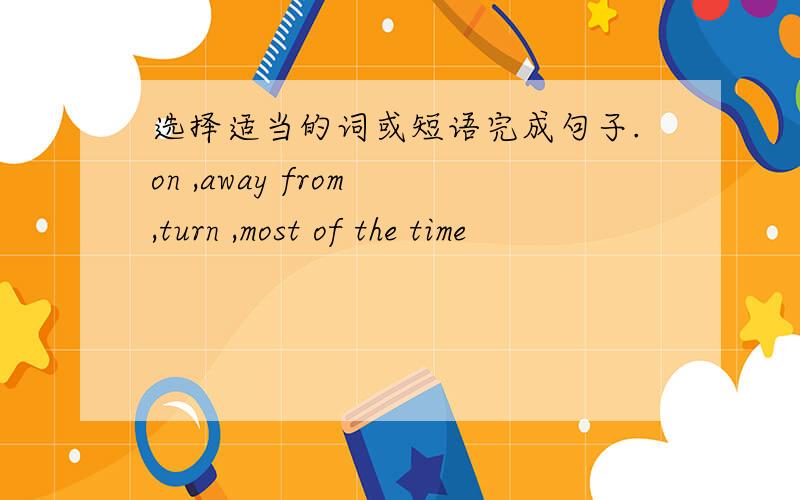 选择适当的词或短语完成句子.on ,away from ,turn ,most of the time