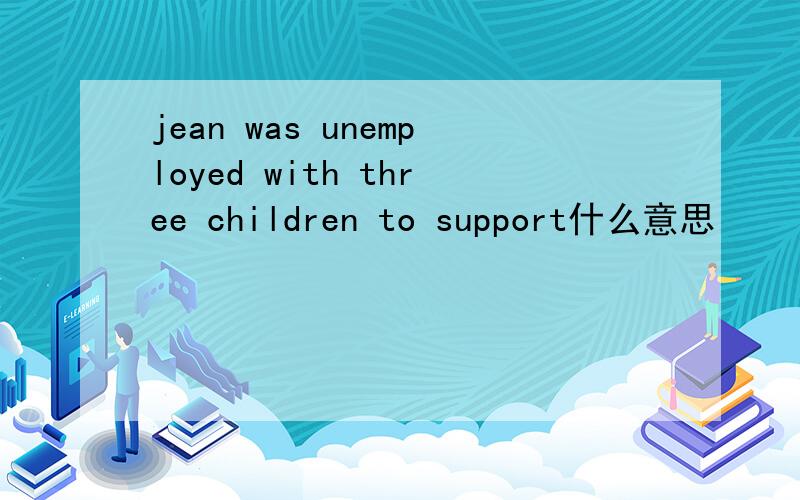 jean was unemployed with three children to support什么意思