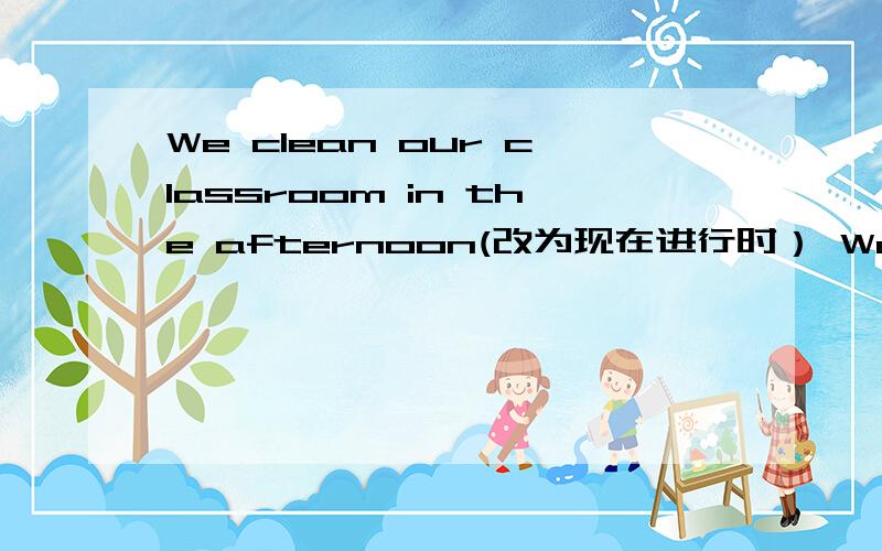 We clean our classroom in the afternoon(改为现在进行时） We（）（）our c