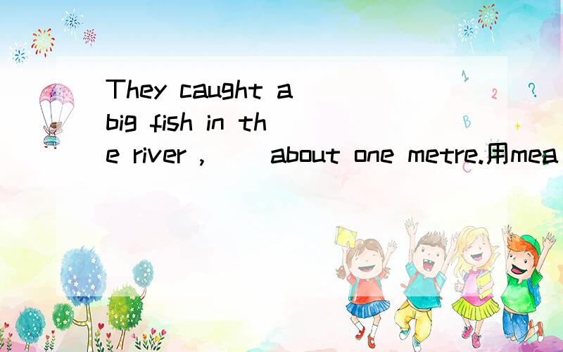 They caught a big fish in the river ,（ ）about one metre.用mea