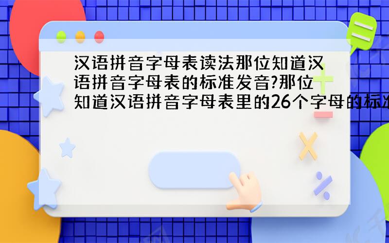 汉语拼音字母表读法那位知道汉语拼音字母表的标准发音?那位知道汉语拼音字母表里的26个字母的标准发音?(注:不是英文的字母