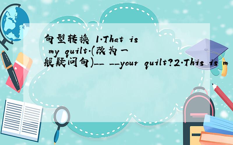 句型转换 1.That is my quilt.(改为一般疑问句)__ __your quilt?2.This is m