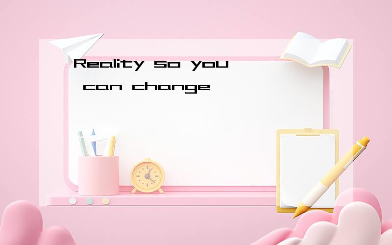 Reality so you can change