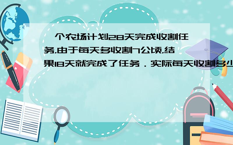 一个农场计划28天完成收割任务，由于每天多收割7公顷，结果18天就完成了任务．实际每天收割多少公顷？