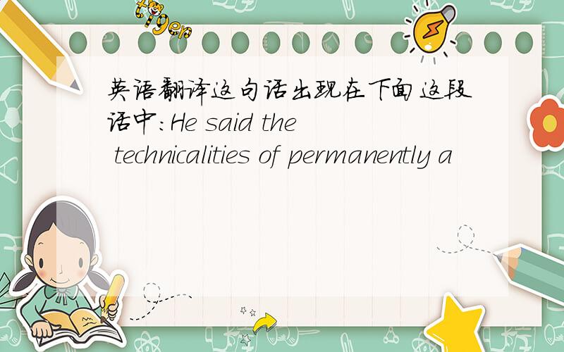 英语翻译这句话出现在下面这段话中：He said the technicalities of permanently a