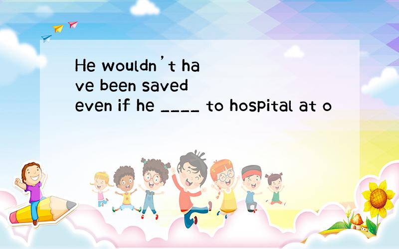 He wouldn’t have been saved even if he ____ to hospital at o