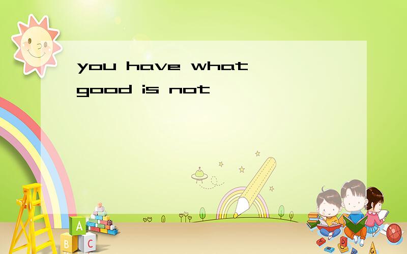 you have what good is not