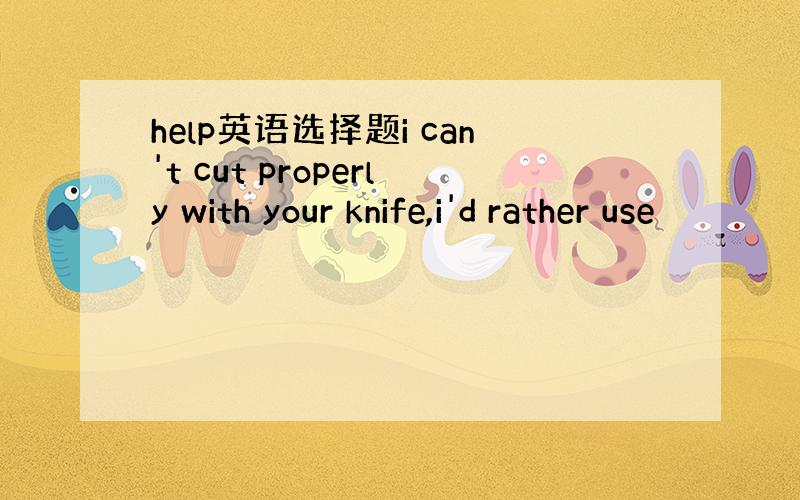 help英语选择题i can't cut properly with your knife,i'd rather use