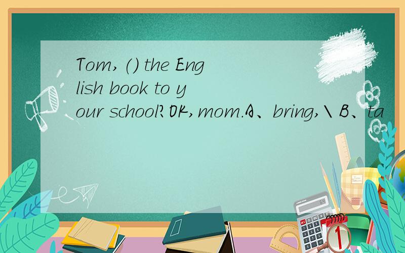 Tom,() the English book to your school?OK,mom.A、bring,\ B、ta