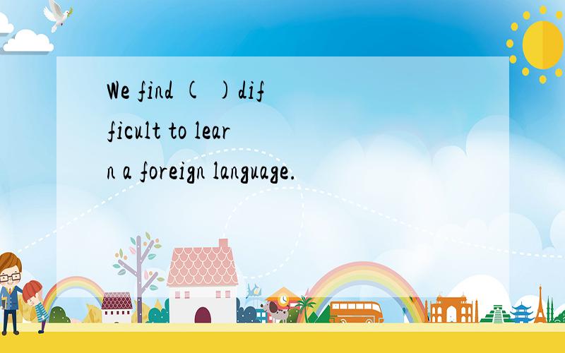 We find ( )difficult to learn a foreign language.