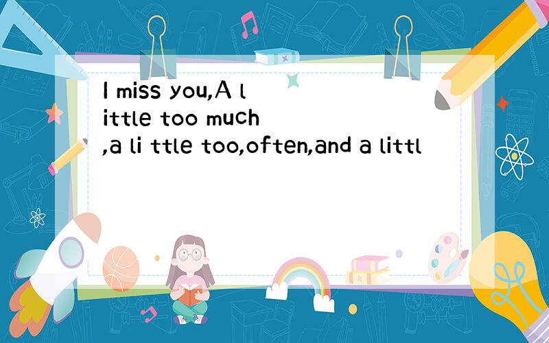 I miss you,A little too much,a li ttle too,often,and a littl
