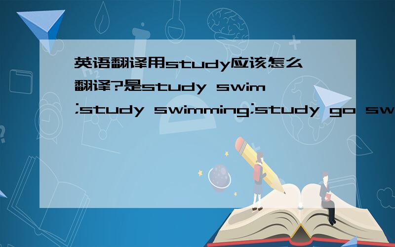 英语翻译用study应该怎么翻译?是study swim;study swimming;study go swimmin