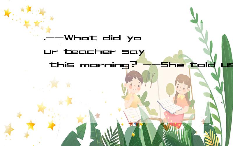 .--What did your teacher say this morning? --She told us A.