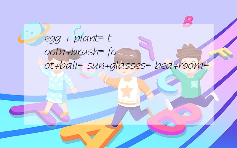 egg + plant= tooth+brush= foot+ball= sun+glasses= bed+room=
