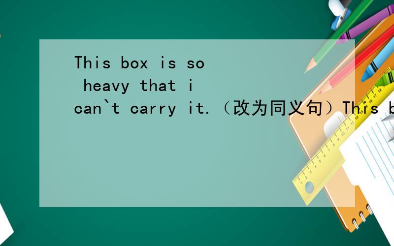 This box is so heavy that i can`t carry it.（改为同义句）This box i