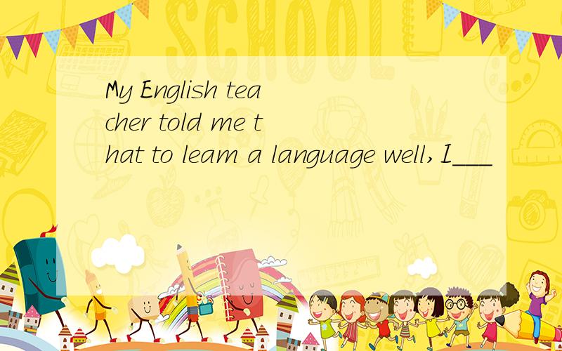 My English teacher told me that to leam a language well,I___