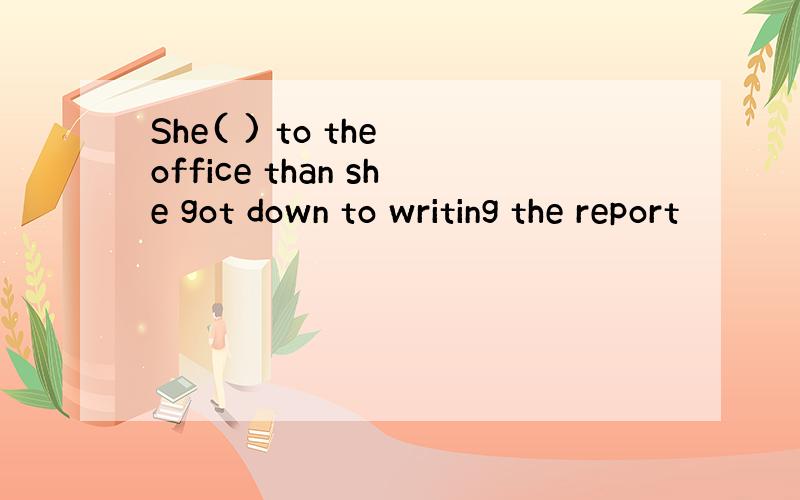 She( ) to the office than she got down to writing the report