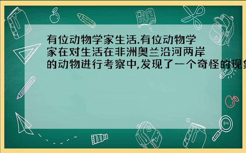 有位动物学家生活.有位动物学家在对生活在非洲奥兰沿河两岸的动物进行考察中,发现了一个奇怪的现象：生活在河东岸的羚羊繁殖能