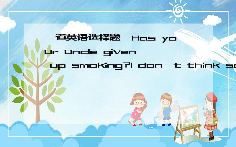 一道英语选择题,Has your uncle given up smoking?I don't think so.He_