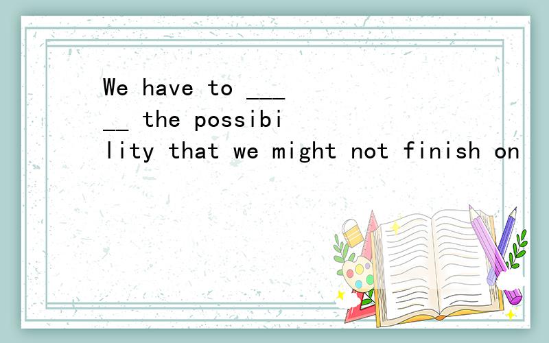 We have to _____ the possibility that we might not finish on