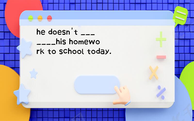 he doesn't _______his homework to school today.