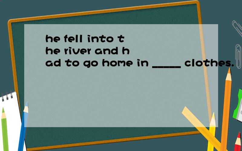 he fell into the river and had to go home in _____ clothes.