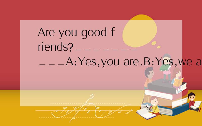 Are you good friends?__________A:Yes,you are.B:Yes,we are.C: