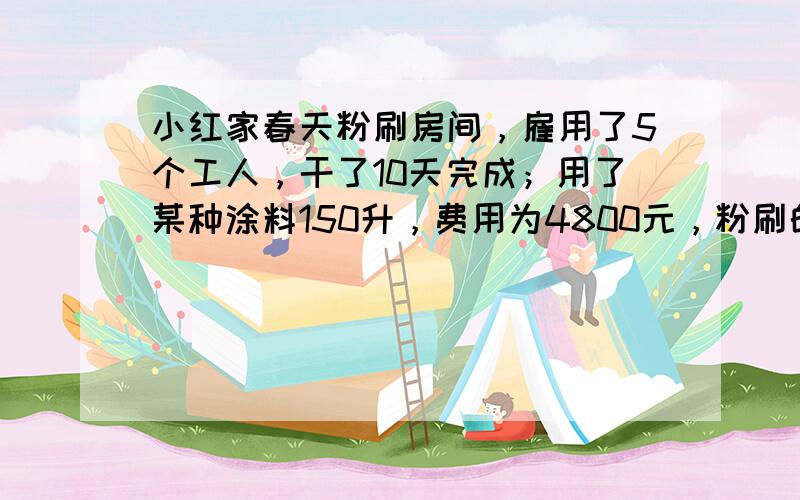 小红家春天粉刷房间，雇用了5个工人，干了10天完成；用了某种涂料150升，费用为4800元，粉刷的面积是150m2．最后