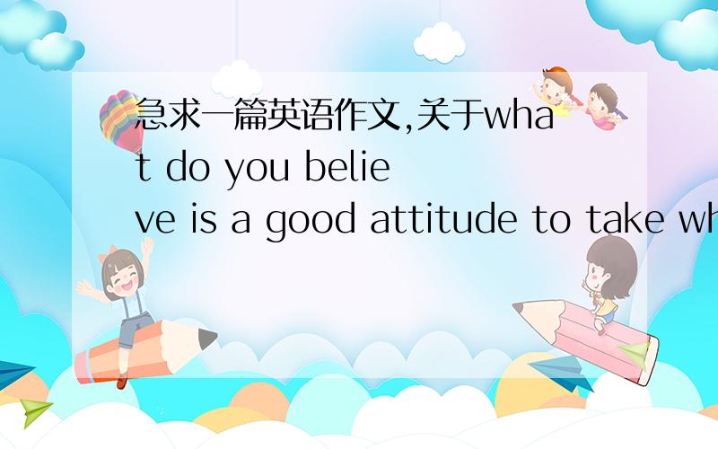 急求一篇英语作文,关于what do you believe is a good attitude to take wh