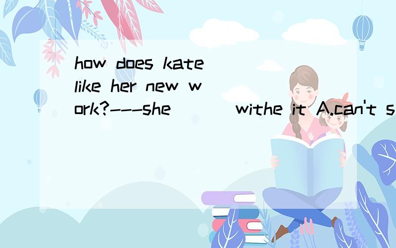 how does kate like her new work?---she ___withe it A.can't s