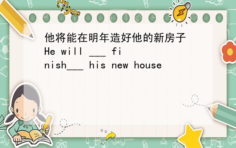 他将能在明年造好他的新房子 He will ___ finish___ his new house