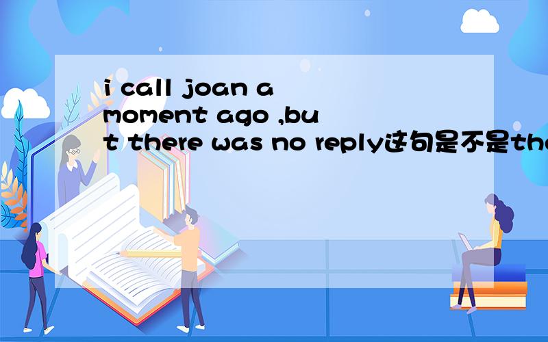 i call joan a moment ago ,but there was no reply这句是不是there w